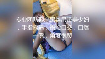 专业团队迎来黑丝吊带美少妇，手指抠逼，露脸口交，口爆一嘴，角度很赞