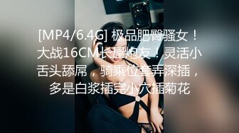 [MP4/6.4G] 极品肥臀骚女！大战16CM长屌炮友！灵活小舌头舔屌，骑乘位套弄深插，多是白浆插完小穴插菊花