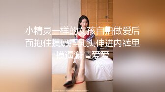 小精灵一样的女孩自拍做爱后面抱住摸奶捏乳头伸进内裤里摸逼激情爱爱