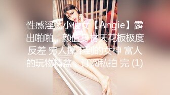 性感淫荡小仙女【Angie】露出啪啪，颜值身材天花板极度反差 穷人操不到的女神 富人的玩物精盆，订阅私拍 完 (1)