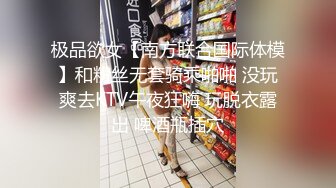 极品欲女【南方联合国际体模】和粉丝无套骑乘啪啪 没玩爽去KTV午夜狂嗨 玩脱衣露出 啤酒瓶插穴