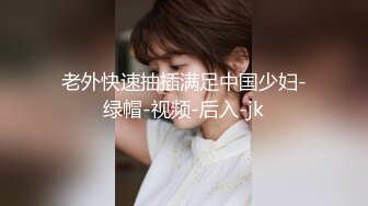 老外快速抽插满足中国少妇-绿帽-视频-后入-jk