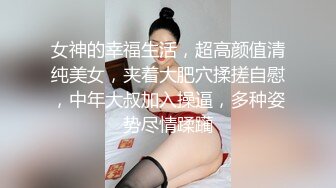 女神的幸福生活，超高颜值清纯美女，夹着大肥穴揉搓自慰，中年大叔加入操逼，多种姿势尽情蹂躏