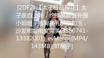 [2DF2] 【太子极品探花】太子亲自上场，约操高颜值外围小姐姐，翘臀美乳肤白如玉，沙发啪啪角度完美(3550741-13382001)_evMerge[MP4/143MB][BT种子]