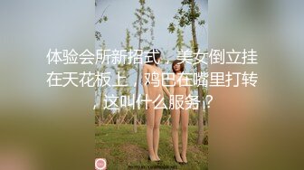 体验会所新招式，美女倒立挂在天花板上，鸡巴在嘴里打转，这叫什么服务？