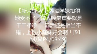 【新片速遞 】湘潭学妹扣得她受不了，做人嘛最重要就是干干净净❤️口活还是相当不错，上位小骚妹好会啊！[91M/MP4/03:49]