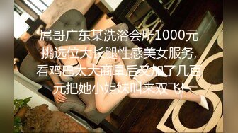 屌哥广东某洗浴会所1000元挑选位大长腿性感美女服务,看鸡巴太大商量后又加了几百元把她小姐妹叫来双飞!