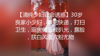 【清纯少妇致命诱惑】30岁良家小少妇，取完快递，打扫卫生，厨房做饭被扒光，露脸，肤白风骚穴粉尤物