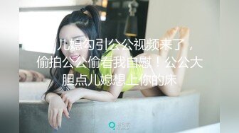 四 儿媳勾引公公视频来了，偷拍公公偷看我自慰！公公大胆点儿媳想上你的床