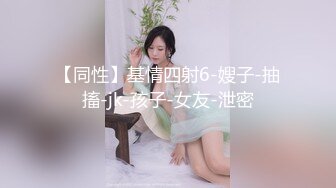 【同性】基情四射6-嫂子-抽搐-jk-孩子-女友-泄密