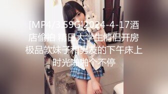 [MP4/3.59G]2024-4-17酒店偷拍 精日大学生情侣开房极品软妹子和男友的下午床上时光啪啪个不停