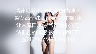 清纯反差小淫娃✿约炮微胖肥臀女高学妹，青春少女的胴体让人流口水 紧致粉嫩小穴无法抵挡的诱惑 被干的娇喘不断[405M/MP4/06:39]