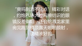 “爽吗刺激不快点”精彩对话，约炮PUA大神网撩结识的眼镜反差御姐，还会给毒龙家里肏完跑到楼顶露天啪啪颜射，说精液好腥