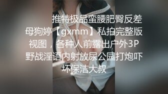 ⚫️⚫️推特极品蛮腰肥臀反差母狗婷【gxmm】私拍完整版视图，各种人前露出户外3P野战淫语内射放尿公园打炮吓坏保洁大叔