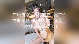 广州 知名 · Ts陈雯雯 · 富二代寻求刺激，吃美人屌，舔足，仙女棒越吃越硬了！