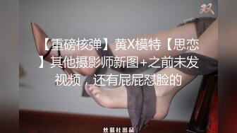 【重磅核弹】黄X模特【思恋】其他摄影师新图+之前未发视频，还有屁屁怼脸的