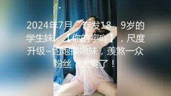 2024年7月，专发18，9岁的学生妹，【你的宇吖】，尺度升级~约炮操嫩妹，羡煞一众粉丝，太爽了！