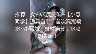 推荐！女神尺度突破~【小慧同学】道具自慰！首次高潮喷水~小骚货，身材满分，水喷的真远！