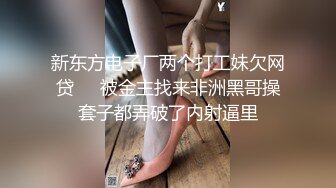 新东方电子厂两个打工妹欠网贷❤️被金主找来非洲黑哥操套子都弄破了内射逼里