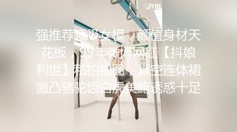 强推荐顶级女模，颜值身材天花板，99年微博网红【抖娘利世】私拍视图，真空连体裙激凸骆驼齿白虎美鲍诱惑十足