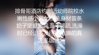 排骨哥酒店约附近幼师院校水嫩性感小美女啪啪,身材苗条奶子坚挺圆润,逼毛稀疏,洗澡时已经迫不及待搞她,操的真厉害.国语!