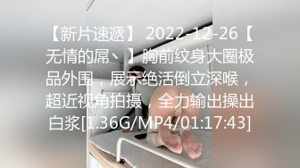 【新片速遞】 2022-12-26【无情的屌丶】胸前纹身大圈极品外围，展示绝活倒立深喉，超近视角拍摄，全力输出操出白浆[1.36G/MP4/01:17:43]