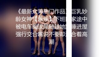 《最新众筹热门作品》巨乳妙龄女神【乐乐】下班回家途中被电车痴汉尾随趁她熟睡进屋强行交合嘴说不要却迎合着高潮