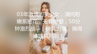 03年激情的美少女，清纯粉嫩系班花，无套做爱，50分钟激烈战斗，持久力强，操得妹妹爽死啦！