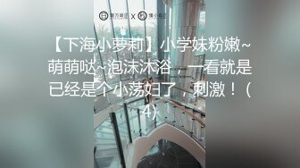 【下海小萝莉】小学妹粉嫩~萌萌哒~泡沫沐浴，一看就是已经是个小荡妇了，刺激！ (4)