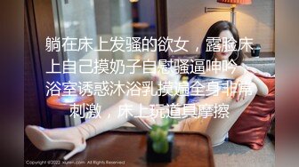 躺在床上发骚的欲女，露脸床上自己摸奶子自慰骚逼呻吟，浴室诱惑沐浴乳摸遍全身非常刺激，床上玩道具摩擦