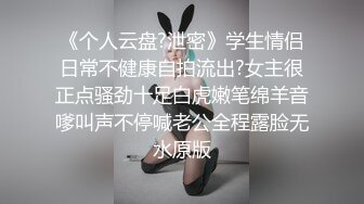 《个人云盘?泄密》学生情侣日常不健康自拍流出?女主很正点骚劲十足白虎嫩笔绵羊音嗲叫声不停喊老公全程露脸无水原版