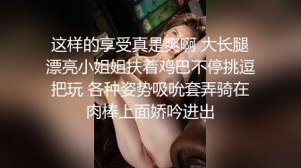 这样的享受真是爽啊 大长腿漂亮小姐姐扶着鸡巴不停挑逗把玩 各种姿势吸吮套弄骑在肉棒上面娇吟进出