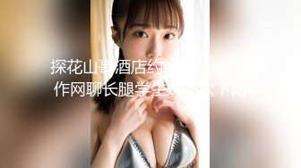 探花山哥酒店约炮❤️处女新作网聊长腿学生妹初次下海