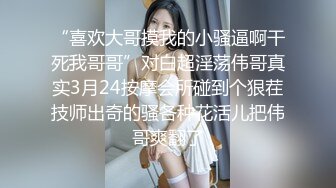 “喜欢大哥摸我的小骚逼啊干死我哥哥”对白超淫荡伟哥真实3月24按摩会所碰到个狠茬技师出奇的骚各种花活儿把伟哥爽翻了