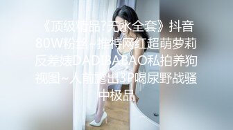 《顶级精品?无水全套》抖音80W粉丝~推特网红超萌萝莉反差婊DADIBABAO私拍养狗视图~人前露出3P喝尿野战骚中极品