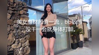 美女身材颜值一流，bb敏感，没干一会就身体打颤。