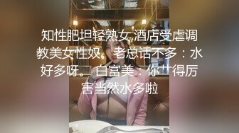 知性肥坦轻熟女,酒店受虐调教美女性奴。老总话不多：水好多呀。 白富美：你艹得厉害当然水多啦