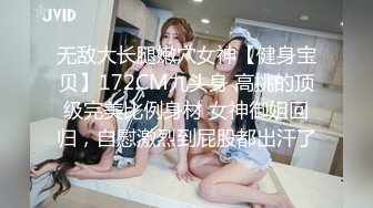 无敌大长腿嫩穴女神【健身宝贝】172CM九头身 高挑的顶级完美比例身材 女神御姐回归，自慰激烈到屁股都出汗了