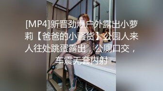 [MP4]新晋劲爆户外露出小萝莉【爸爸的小骚货】公园人来人往处跳蛋露出，公厕口交，车震无套内射