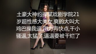 土豪大神约操某戏剧学院21岁超性感大美女,爽的大叫大鸡巴操我逼,用力再快点,干小骚逼,太猛了,逼逼要被干烂了