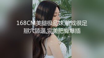 168CM美腿极品妹,前戏很足掰穴舔逼,完美肥臀爆插