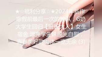 ★☆福利分享☆★2024年新作 寒假前最后一次的放纵，G奶大学生回归【班长大人】女生宿舍 漂亮学生妹脱光自慰，青春美好的肉体一览无余 (3)