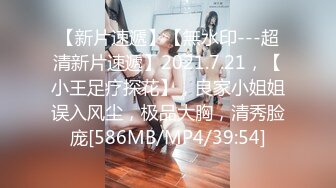 【新片速遞】【無水印---超清新片速遞】2021.7.21，【小王足疗探花】，良家小姐姐误入风尘，极品大胸，清秀脸庞[586MB/MP4/39:54]