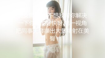 美女同事 想不想我帮你解决一下你硬的好快呀 第一视角把同事无套操出大量精射在美臀