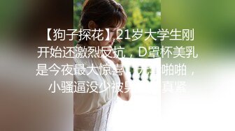 【狗子探花】21岁大学生刚开始还激烈反抗，D罩杯美乳是今夜最大惊喜，无套啪啪，小骚逼没少被男友干真紧