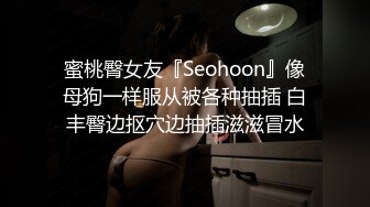 蜜桃臀女友『Seohoon』像母狗一样服从被各种抽插 白丰臀边抠穴边抽插滋滋冒水