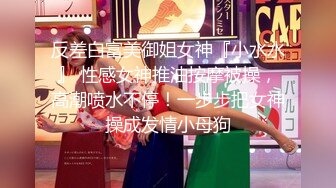 反差白富美御姐女神『小水水』 性感女神推油按摩被操，高潮喷水不停！一步步把女神操成发情小母狗