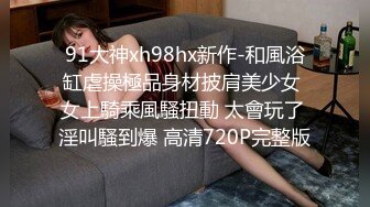 91大神xh98hx新作-和風浴缸虐操極品身材披肩美少女 女上騎乘風騷扭動 太會玩了 淫叫騷到爆 高清720P完整版