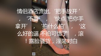 情侣酒店流出,‘把手放开 ’，‘不要’，‘快点 把你手拿开’，‘拍什么拍’，‘这么好的逼 不拍可惜了’，滚！露脸骚货，淫荡对白