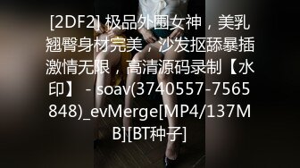 [2DF2] 极品外围女神，美乳翘臀身材完美，沙发抠舔暴插激情无限，高清源码录制【水印】 - soav(3740557-7565848)_evMerge[MP4/137MB][BT种子]